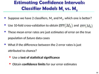 Estimating Confidence Intervals:
Classifier Models M1 vs. M2
 Suppose we have 2 classifiers, M1 and M2, which one is better?
 Use 10-fold cross-validation to obtain and
 These mean error rates are just estimates of error on the true
population of future data cases
 What if the difference between the 2 error rates is just
attributed to chance?
 Use a test of statistical significance
 Obtain confidence limits for our error estimates
55
 