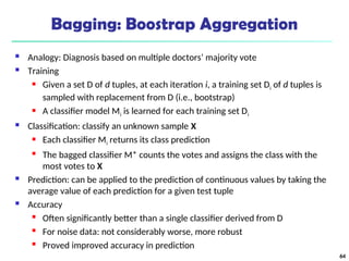 Bagging: Boostrap Aggregation
 Analogy: Diagnosis based on multiple doctors’ majority vote
 Training
 Given a set D of d tuples, at each iteration i, a training set Di of d tuples is
sampled with replacement from D (i.e., bootstrap)
 A classifier model Mi is learned for each training set Di
 Classification: classify an unknown sample X
 Each classifier Mi returns its class prediction
 The bagged classifier M* counts the votes and assigns the class with the
most votes to X
 Prediction: can be applied to the prediction of continuous values by taking the
average value of each prediction for a given test tuple
 Accuracy
 Often significantly better than a single classifier derived from D
 For noise data: not considerably worse, more robust
 Proved improved accuracy in prediction
64
 