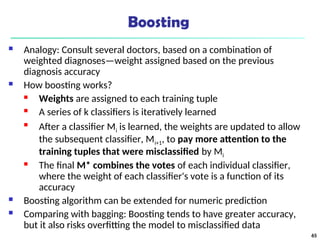 Boosting
 Analogy: Consult several doctors, based on a combination of
weighted diagnoses—weight assigned based on the previous
diagnosis accuracy
 How boosting works?
 Weights are assigned to each training tuple
 A series of k classifiers is iteratively learned

After a classifier Mi is learned, the weights are updated to allow
the subsequent classifier, Mi+1, to pay more attention to the
training tuples that were misclassified by Mi
 The final M* combines the votes of each individual classifier,
where the weight of each classifier's vote is a function of its
accuracy
 Boosting algorithm can be extended for numeric prediction
 Comparing with bagging: Boosting tends to have greater accuracy,
but it also risks overfitting the model to misclassified data
65
 