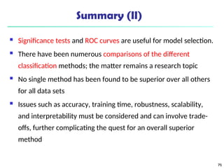 Summary (II)
 Significance tests and ROC curves are useful for model selection.
 There have been numerous comparisons of the different
classification methods; the matter remains a research topic
 No single method has been found to be superior over all others
for all data sets
 Issues such as accuracy, training time, robustness, scalability,
and interpretability must be considered and can involve trade-
offs, further complicating the quest for an overall superior
method
71
 