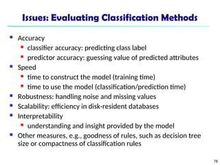 78
Issues: Evaluating Classification Methods
 Accuracy
 classifier accuracy: predicting class label
 predictor accuracy: guessing value of predicted attributes
 Speed
 time to construct the model (training time)
 time to use the model (classification/prediction time)
 Robustness: handling noise and missing values
 Scalability: efficiency in disk-resident databases
 Interpretability
 understanding and insight provided by the model
 Other measures, e.g., goodness of rules, such as decision tree
size or compactness of classification rules
 
