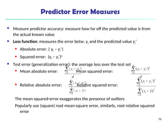 79
Predictor Error Measures
 Measure predictor accuracy: measure how far off the predicted value is from
the actual known value
 Loss function: measures the error betw. yi and the predicted value yi’
 Absolute error: | yi – yi’|
 Squared error: (yi – yi’)2
 Test error (generalization error): the average loss over the test set
 Mean absolute error: Mean squared error:
 Relative absolute error: Relative squared error:
The mean squared-error exaggerates the presence of outliers
Popularly use (square) root mean-square error, similarly, root relative squared
error
d
y
y
d
i
i
i



1
|
'
|
d
y
y
d
i
i
i



1
2
)
'
(






d
i
i
d
i
i
i
y
y
y
y
1
1
|
|
|
'
|






d
i
i
d
i
i
i
y
y
y
y
1
2
1
2
)
(
)
'
(
 