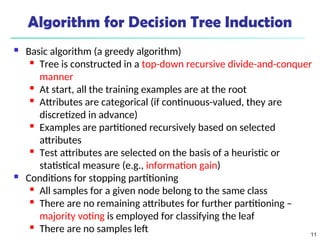 11
Algorithm for Decision Tree Induction
 Basic algorithm (a greedy algorithm)
 Tree is constructed in a top-down recursive divide-and-conquer
manner
 At start, all the training examples are at the root
 Attributes are categorical (if continuous-valued, they are
discretized in advance)
 Examples are partitioned recursively based on selected
attributes
 Test attributes are selected on the basis of a heuristic or
statistical measure (e.g., information gain)
 Conditions for stopping partitioning
 All samples for a given node belong to the same class
 There are no remaining attributes for further partitioning –
majority voting is employed for classifying the leaf
 There are no samples left
 