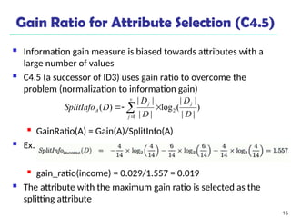 16
Gain Ratio for Attribute Selection (C4.5)
 Information gain measure is biased towards attributes with a
large number of values
 C4.5 (a successor of ID3) uses gain ratio to overcome the
problem (normalization to information gain)
 GainRatio(A) = Gain(A)/SplitInfo(A)
 Ex.
 gain_ratio(income) = 0.029/1.557 = 0.019
 The attribute with the maximum gain ratio is selected as the
splitting attribute
)
|
|
|
|
(
log
|
|
|
|
)
( 2
1 D
D
D
D
D
SplitInfo
j
v
j
j
A 

 

 