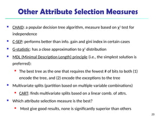 20
Other Attribute Selection Measures
 CHAID: a popular decision tree algorithm, measure based on χ2
test for
independence
 C-SEP: performs better than info. gain and gini index in certain cases
 G-statistic: has a close approximation to χ2
distribution
 MDL (Minimal Description Length) principle (i.e., the simplest solution is
preferred):

The best tree as the one that requires the fewest # of bits to both (1)
encode the tree, and (2) encode the exceptions to the tree
 Multivariate splits (partition based on multiple variable combinations)

CART: finds multivariate splits based on a linear comb. of attrs.
 Which attribute selection measure is the best?
 Most give good results, none is significantly superior than others
 
