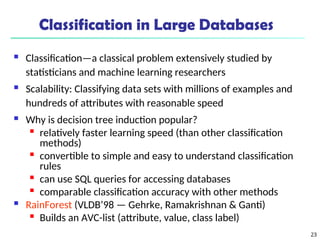 23
Classification in Large Databases
 Classification—a classical problem extensively studied by
statisticians and machine learning researchers
 Scalability: Classifying data sets with millions of examples and
hundreds of attributes with reasonable speed
 Why is decision tree induction popular?

relatively faster learning speed (than other classification
methods)

convertible to simple and easy to understand classification
rules

can use SQL queries for accessing databases

comparable classification accuracy with other methods
 RainForest (VLDB’98 — Gehrke, Ramakrishnan & Ganti)

Builds an AVC-list (attribute, value, class label)
 
