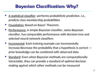 31
Bayesian Classification: Why?
 A statistical classifier: performs probabilistic prediction, i.e.,
predicts class membership probabilities
 Foundation: Based on Bayes’ Theorem.
 Performance: A simple Bayesian classifier, naïve Bayesian
classifier, has comparable performance with decision tree and
selected neural network classifiers
 Incremental: Each training example can incrementally
increase/decrease the probability that a hypothesis is correct —
prior knowledge can be combined with observed data
 Standard: Even when Bayesian methods are computationally
intractable, they can provide a standard of optimal decision
making against which other methods can be measured
 