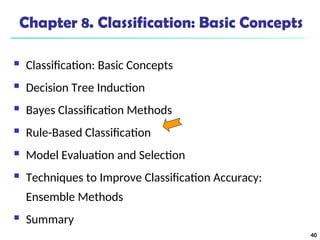 40
Chapter 8. Classification: Basic Concepts
 Classification: Basic Concepts
 Decision Tree Induction
 Bayes Classification Methods
 Rule-Based Classification
 Model Evaluation and Selection
 Techniques to Improve Classification Accuracy:
Ensemble Methods
 Summary
 
