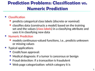 5
 Classification
 predicts categorical class labels (discrete or nominal)
 classifies data (constructs a model) based on the training
set and the values (class labels) in a classifying attribute and
uses it in classifying new data
 Numeric Prediction
 models continuous-valued functions, i.e., predicts unknown
or missing values
 Typical applications
 Credit/loan approval:
 Medical diagnosis: if a tumor is cancerous or benign
 Fraud detection: if a transaction is fraudulent
 Web page categorization: which category it is
Prediction Problems: Classification vs.
Numeric Prediction
 