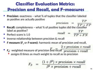 Classifier Evaluation Metrics:
Precision and Recall, and F-measures
 Precision: exactness – what % of tuples that the classifier labeled
as positive are actually positive
 Recall: completeness – what % of positive tuples did the classifier
label as positive?
 Perfect score is 1.0
 Inverse relationship between precision & recall

F measure (F1 or F-score): harmonic mean of precision and recall,

Fß: weighted measure of precision and recall

assigns ß times as much weight to recall as to precision
51
 