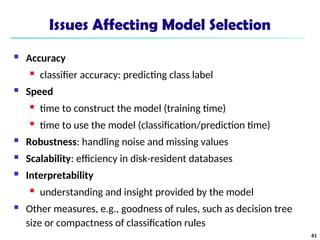 Issues Affecting Model Selection
 Accuracy
 classifier accuracy: predicting class label
 Speed
 time to construct the model (training time)
 time to use the model (classification/prediction time)
 Robustness: handling noise and missing values
 Scalability: efficiency in disk-resident databases
 Interpretability
 understanding and insight provided by the model
 Other measures, e.g., goodness of rules, such as decision tree
size or compactness of classification rules
61
 
