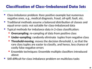 Classification of Class-Imbalanced Data Sets
 Class-imbalance problem: Rare positive example but numerous
negative ones, e.g., medical diagnosis, fraud, oil-spill, fault, etc.
 Traditional methods assume a balanced distribution of classes and
equal error costs: not suitable for class-imbalanced data
 Typical methods for imbalance data in 2-class classification:
 Oversampling: re-sampling of data from positive class
 Under-sampling: randomly eliminate tuples from negative class
 Threshold-moving: moves the decision threshold, t, so that the
rare class tuples are easier to classify, and hence, less chance of
costly false negative errors
 Ensemble techniques: Ensemble multiple classifiers introduced
above
 Still difficult for class imbalance problem on multiclass tasks
68
 
