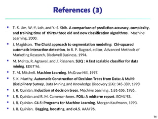 References (3)
 T.-S. Lim, W.-Y. Loh, and Y.-S. Shih. A comparison of prediction accuracy, complexity,
and training time of thirty-three old and new classification algorithms. Machine
Learning, 2000.
 J. Magidson. The Chaid approach to segmentation modeling: Chi-squared
automatic interaction detection. In R. P. Bagozzi, editor, Advanced Methods of
Marketing Research, Blackwell Business, 1994.
 M. Mehta, R. Agrawal, and J. Rissanen. SLIQ : A fast scalable classifier for data
mining. EDBT'96.
 T. M. Mitchell. Machine Learning. McGraw Hill, 1997.
 S. K. Murthy, Automatic Construction of Decision Trees from Data: A Multi-
Disciplinary Survey, Data Mining and Knowledge Discovery 2(4): 345-389, 1998
 J. R. Quinlan. Induction of decision trees. Machine Learning, 1:81-106, 1986.
 J. R. Quinlan and R. M. Cameron-Jones. FOIL: A midterm report. ECML’93.
 J. R. Quinlan. C4.5: Programs for Machine Learning. Morgan Kaufmann, 1993.
 J. R. Quinlan. Bagging, boosting, and c4.5. AAAI'96.
74
 