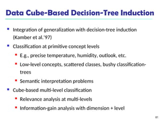 81
Data Cube-Based Decision-Tree Induction
 Integration of generalization with decision-tree induction
(Kamber et al.’97)
 Classification at primitive concept levels
 E.g., precise temperature, humidity, outlook, etc.
 Low-level concepts, scattered classes, bushy classification-
trees
 Semantic interpretation problems
 Cube-based multi-level classification
 Relevance analysis at multi-levels
 Information-gain analysis with dimension + level
 