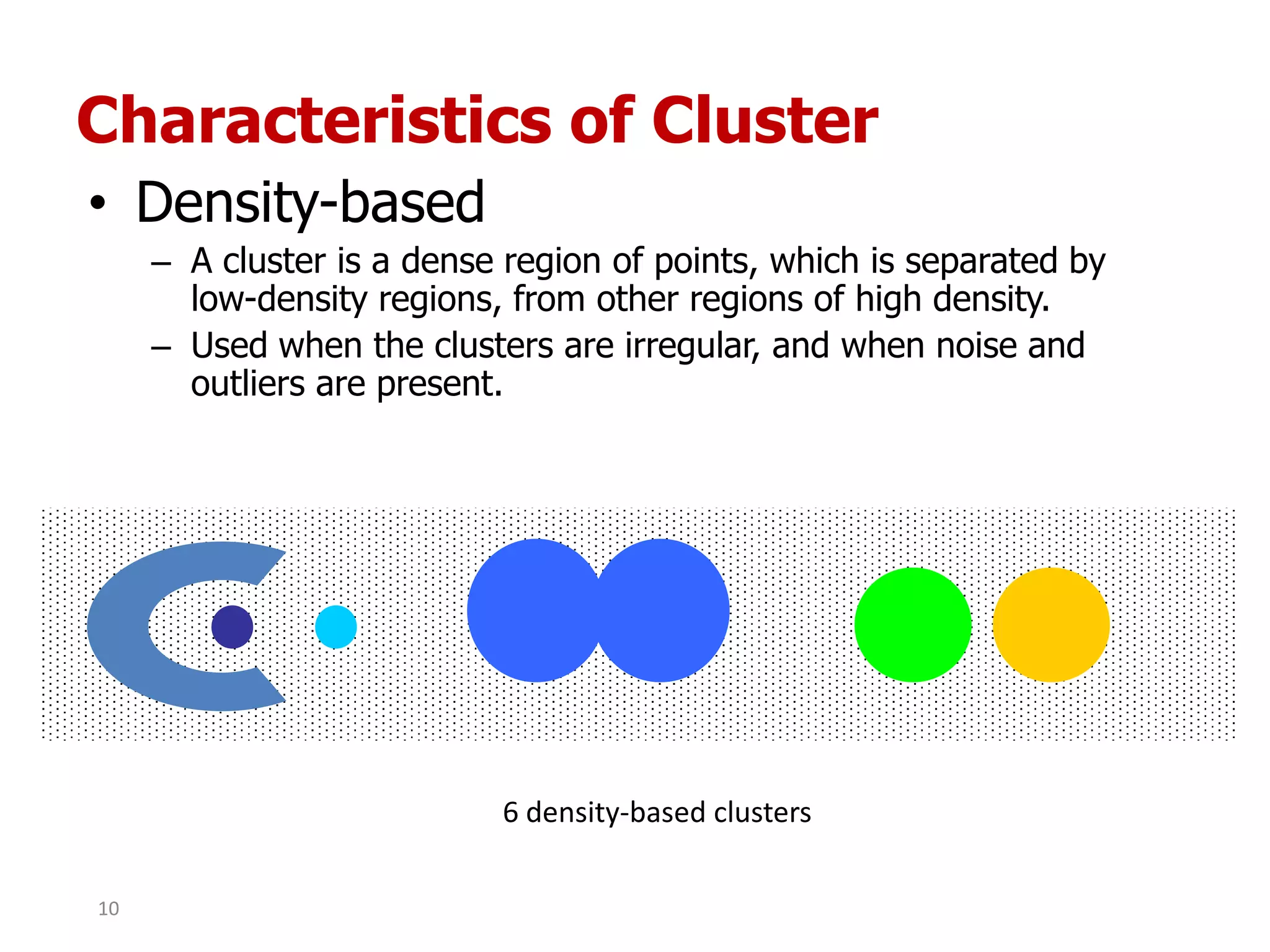 Characteristics of Cluster
• Density-based
– A cluster is a dense region of points, which is separated by
low-density regions, from other regions of high density.
– Used when the clusters are irregular, and when noise and
outliers are present.
6 density-based clusters
10
 