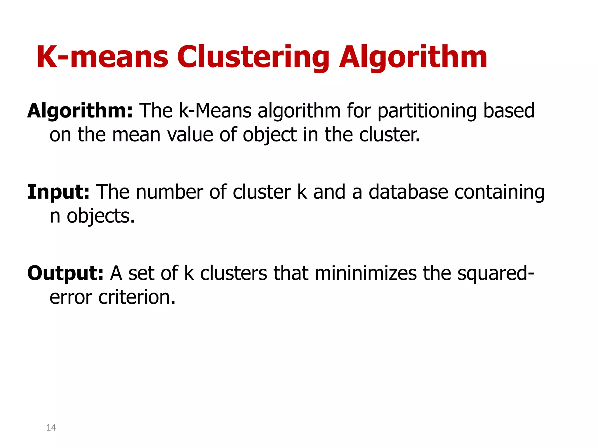 K-means Clustering Algorithm
Algorithm: The k-Means algorithm for partitioning based
on the mean value of object in the cluster.
Input: The number of cluster k and a database containing
n objects.
Output: A set of k clusters that mininimizes the squared-
error criterion.
14
 