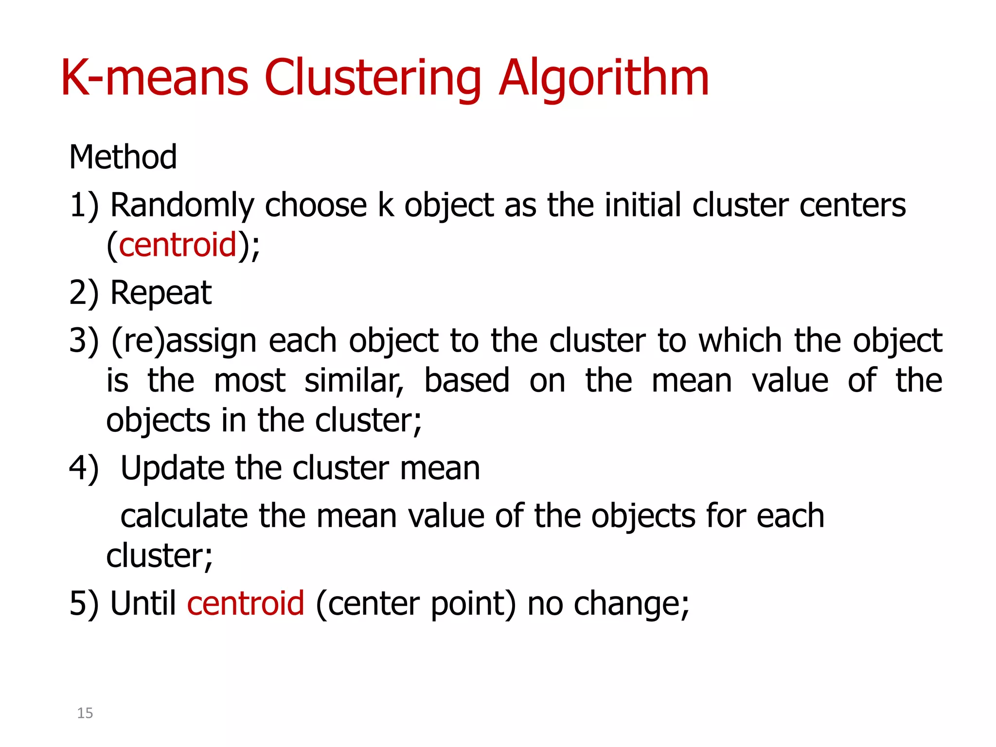 K-means Clustering Algorithm
Method
1) Randomly choose k object as the initial cluster centers
(centroid);
2) Repeat
3) (re)assign each object to the cluster to which the object
is the most similar, based on the mean value of the
objects in the cluster;
4) Update the cluster mean
calculate the mean value of the objects for each
cluster;
5) Until centroid (center point) no change;
15
 