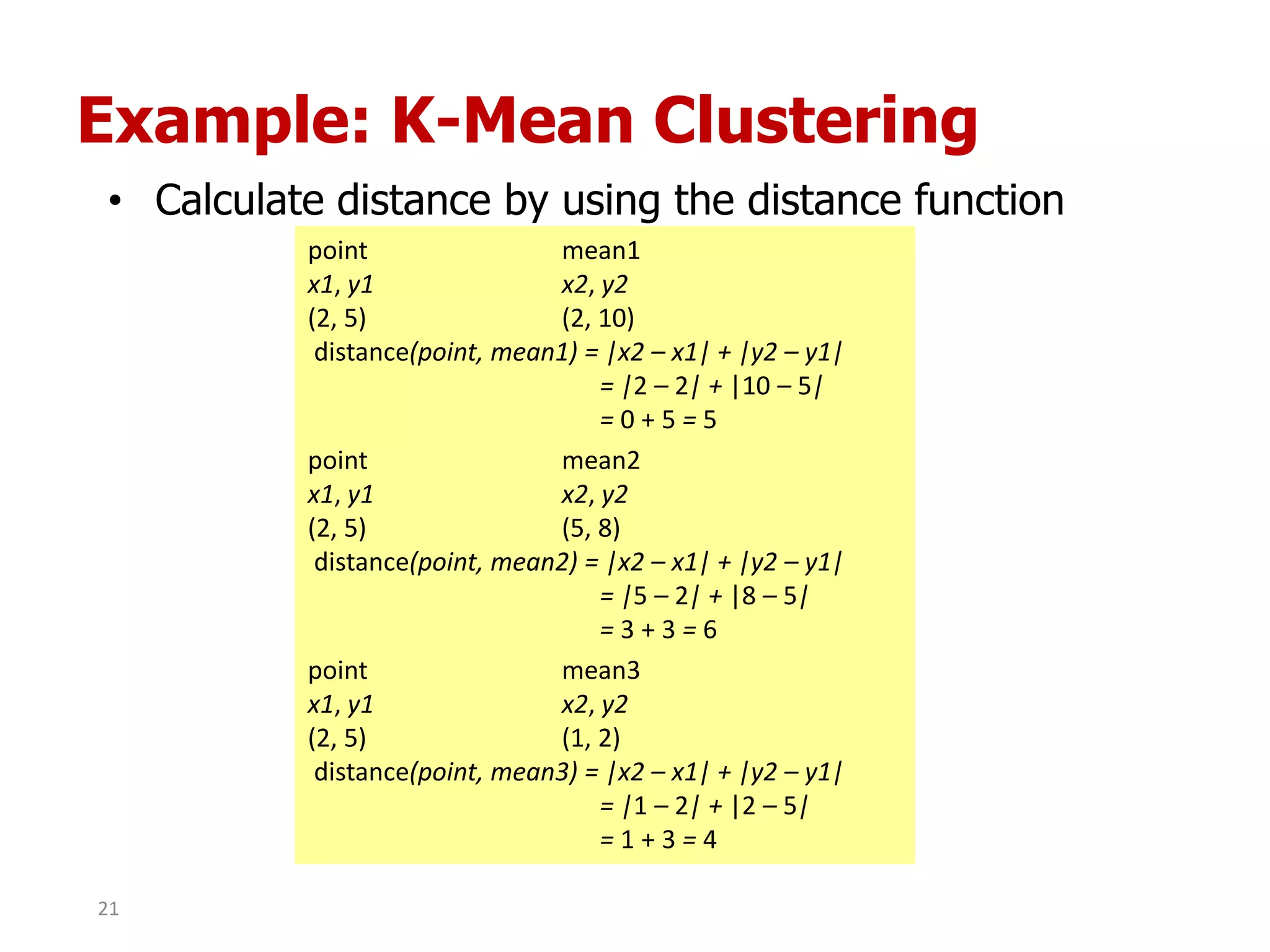 Example: K-Mean Clustering
• Calculate distance by using the distance function
point mean1
x1, y1 x2, y2
(2, 5) (2, 10)
distance(point, mean1) = |x2 – x1| + |y2 – y1|
= |2 – 2| + |10 – 5|
= 0 + 5 = 5
point mean2
x1, y1 x2, y2
(2, 5) (5, 8)
distance(point, mean2) = |x2 – x1| + |y2 – y1|
= |5 – 2| + |8 – 5|
= 3 + 3 = 6
point mean3
x1, y1 x2, y2
(2, 5) (1, 2)
distance(point, mean3) = |x2 – x1| + |y2 – y1|
= |1 – 2| + |2 – 5|
= 1 + 3 = 4
21
 