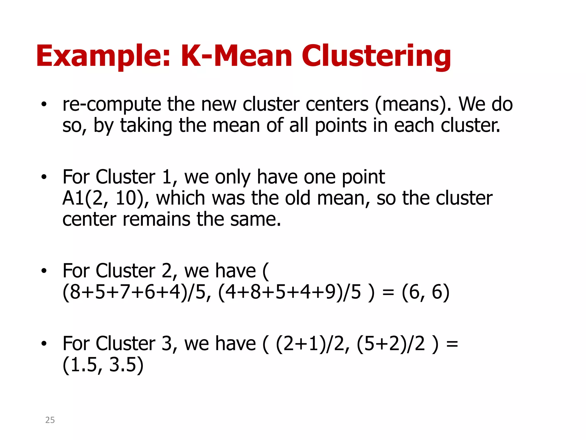 Example: K-Mean Clustering
• re-compute the new cluster centers (means). We do
so, by taking the mean of all points in each cluster.
• For Cluster 1, we only have one point
A1(2, 10), which was the old mean, so the cluster
center remains the same.
• For Cluster 2, we have (
(8+5+7+6+4)/5, (4+8+5+4+9)/5 ) = (6, 6)
• For Cluster 3, we have ( (2+1)/2, (5+2)/2 ) =
(1.5, 3.5)
25
 