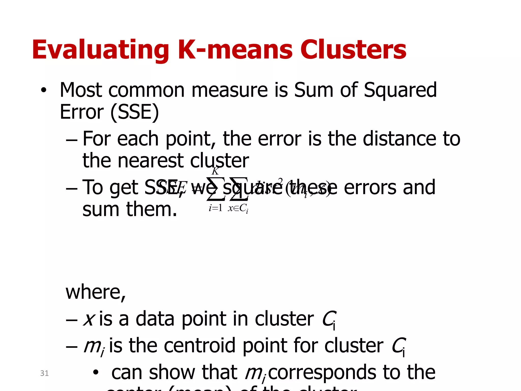 Evaluating K-means Clusters
• Most common measure is Sum of Squared
Error (SSE)
– For each point, the error is the distance to
the nearest cluster
– To get SSE, we square these errors and
sum them.
where,
– x is a data point in cluster Ci
– mi is the centroid point for cluster Ci
• can show that mi corresponds to the
K
i Cx
i
i
xmdistSSE
1
2
),(
31
 