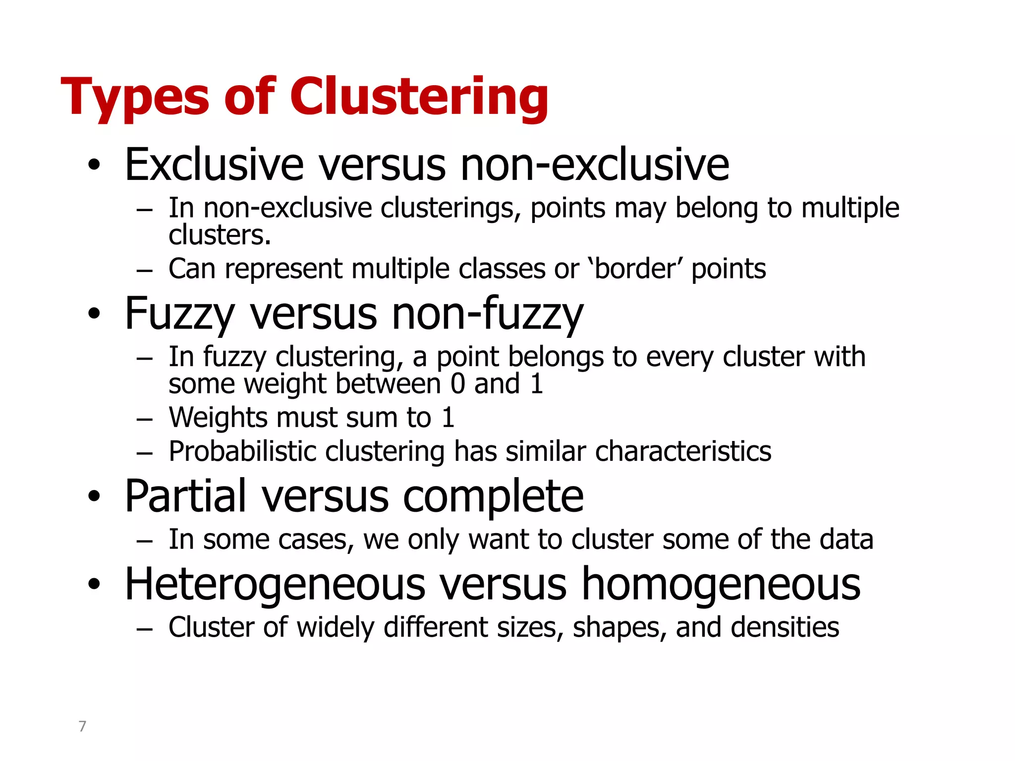 Types of Clustering
• Exclusive versus non-exclusive
– In non-exclusive clusterings, points may belong to multiple
clusters.
– Can represent multiple classes or „border‟ points
• Fuzzy versus non-fuzzy
– In fuzzy clustering, a point belongs to every cluster with
some weight between 0 and 1
– Weights must sum to 1
– Probabilistic clustering has similar characteristics
• Partial versus complete
– In some cases, we only want to cluster some of the data
• Heterogeneous versus homogeneous
– Cluster of widely different sizes, shapes, and densities
7
 