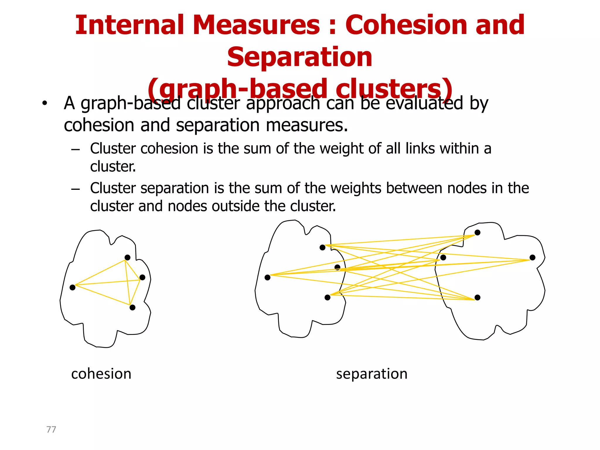 Internal Measures : Cohesion and
Separation
(graph-based clusters)• A graph-based cluster approach can be evaluated by
cohesion and separation measures.
– Cluster cohesion is the sum of the weight of all links within a
cluster.
– Cluster separation is the sum of the weights between nodes in the
cluster and nodes outside the cluster.
cohesion separation
77
 