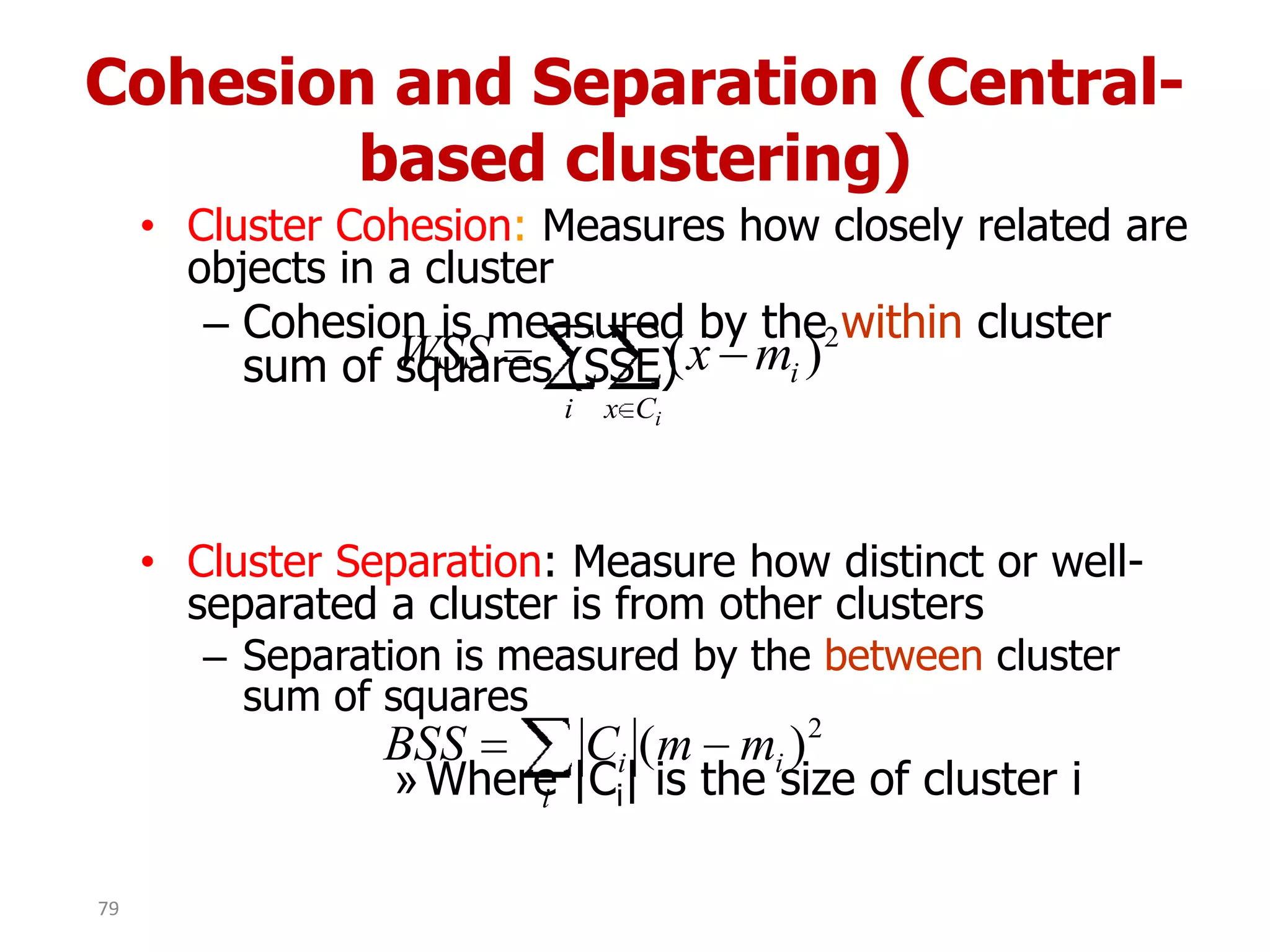 Cohesion and Separation (Central-
based clustering)
• Cluster Cohesion: Measures how closely related are
objects in a cluster
– Cohesion is measured by the within cluster
sum of squares (SSE)
• Cluster Separation: Measure how distinct or well-
separated a cluster is from other clusters
– Separation is measured by the between cluster
sum of squares
»Where |Ci| is the size of cluster i
i Cx
i
i
mxWSS 2
)(
i
ii mmCBSS 2
)(
79
 