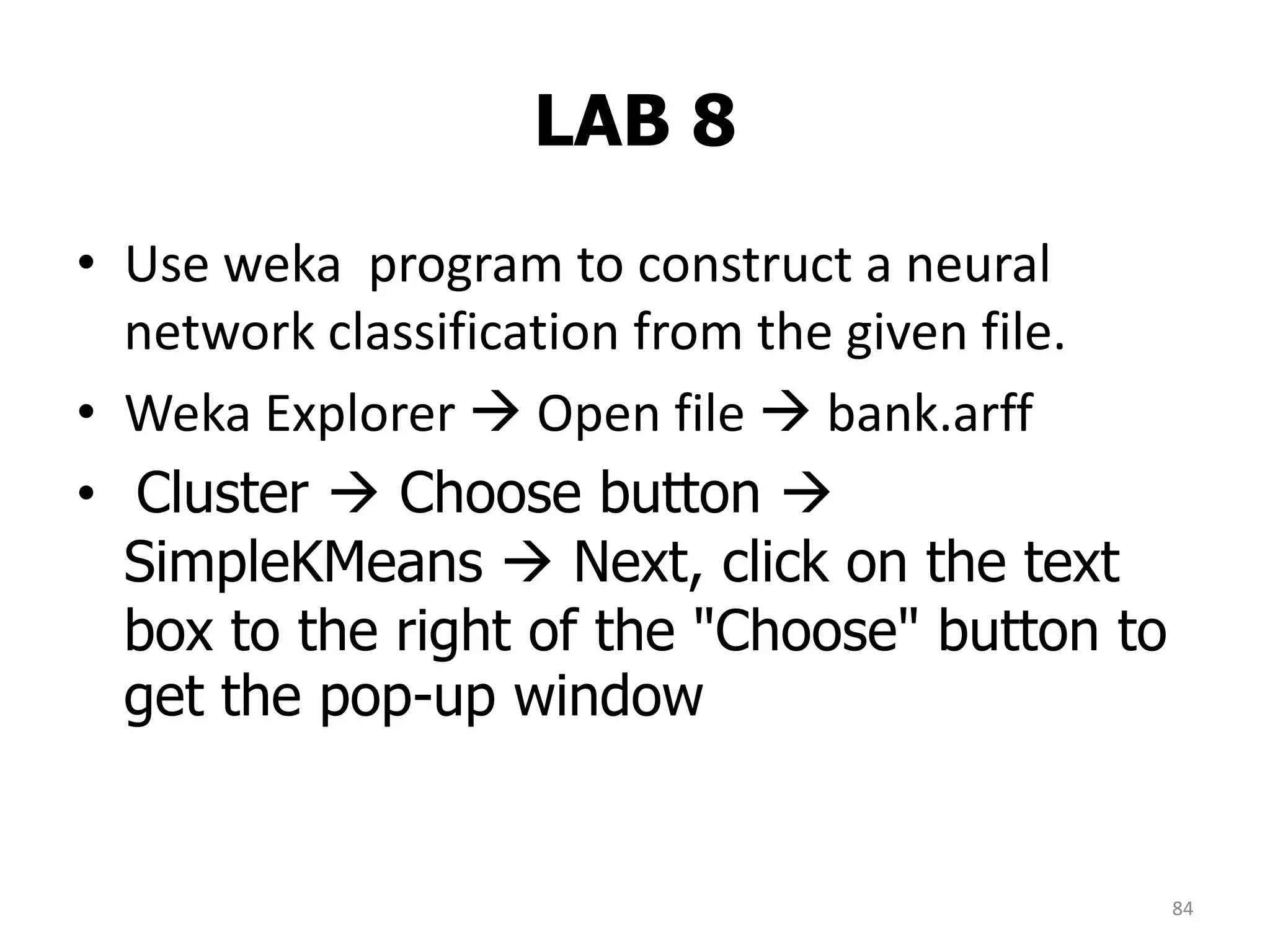 LAB 8
84
• Use weka program to construct a neural
network classification from the given file.
• Weka Explorer  Open file  bank.arff
• Cluster  Choose button 
SimpleKMeans  Next, click on the text
box to the right of the "Choose" button to
get the pop-up window
 