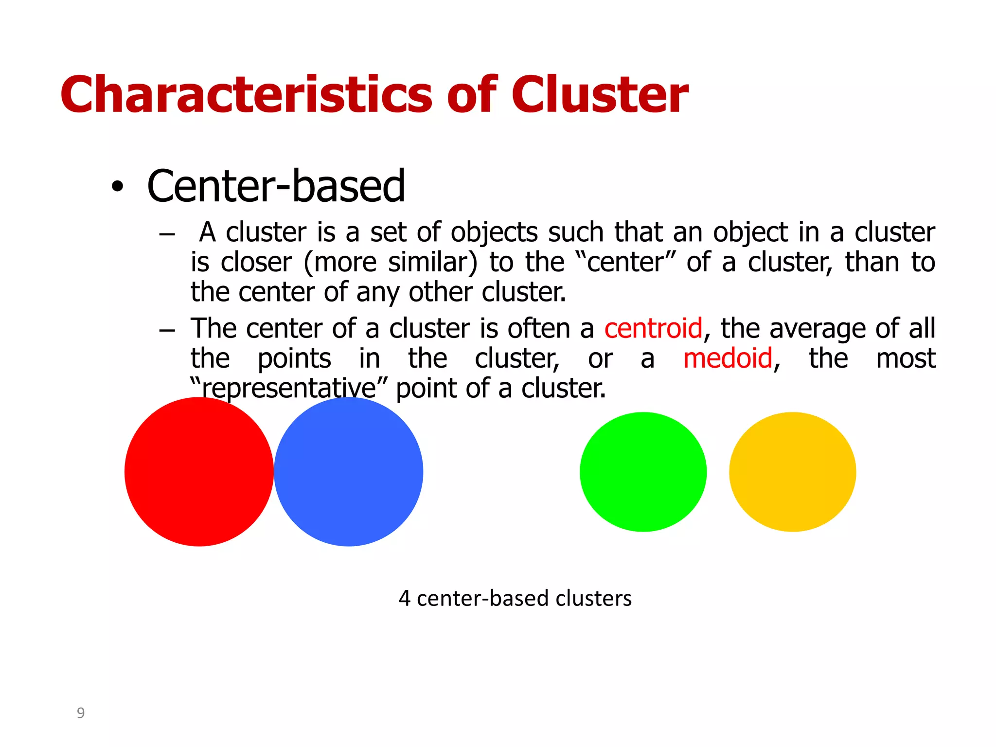 Characteristics of Cluster
• Center-based
– A cluster is a set of objects such that an object in a cluster
is closer (more similar) to the “center” of a cluster, than to
the center of any other cluster.
– The center of a cluster is often a centroid, the average of all
the points in the cluster, or a medoid, the most
“representative” point of a cluster.
4 center-based clusters
9
 