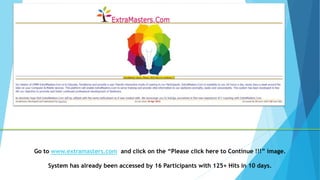 Go to www.extramasters.com and click on the “Please click here to Continue !!!” image.
System has already been accessed by 16 Participants with 125+ Hits in 10 days.
 