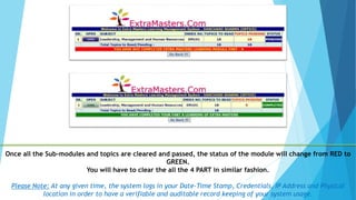 Once all the Sub-modules and topics are cleared and passed, the status of the module will change from RED to
GREEN.
You will have to clear the all the 4 PART in similar fashion.
Please Note: At any given time, the system logs in your Date-Time Stamp, Credentials, IP Address and Physical
location in order to have a verifiable and auditable record keeping of your system usage.
 