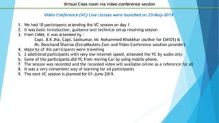 Video Conference (VC) Live classes were launched on 23-May-2019.
1. We had 10 participants attending the VC session on day 1
2. It was basic introduction, guidance and technical setup resolving session
3. From CMMI, it was attended by :
Capt. B.K Jha, Capt. Sasikumar, Mr. Mohammed Khokkhar (Author for EM101) &
Mr. Danchand Sharma (ExtraMasters.Com and Video Conference solution provider)
4. Majority of the participants were travelling
5. 2 additional participants with very low internet speed, attended the VC by audio only
6. Some of the participants did VC from moving Car by using mobile phone.
7. The session was recorded and the recorded video will available online as a reference for all
8. It was a very convenient way of learning for all participants
9. The next VC session is planned for 01-June-2019.
Virtual Class room via video conference session
 