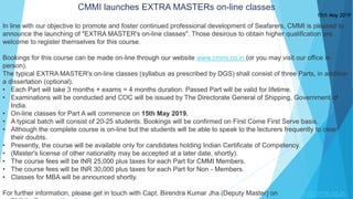 CMMI launches EXTRA MASTERs on-line classes
15th May 2019
In line with our objective to promote and foster continued professional development of Seafarers, CMMI is pleased to
announce the launching of "EXTRA MASTER's on-line classes". Those desirous to obtain higher qualification are
welcome to register themselves for this course.
Bookings for this course can be made on-line through our website www.cmmi.co.in (or you may visit our office in
person).
The typical EXTRA MASTER's on-line classes (syllabus as prescribed by DGS) shall consist of three Parts, in addition
a dissertation (optional).
• Each Part will take 3 months + exams = 4 months duration. Passed Part will be valid for lifetime.
• Examinations will be conducted and COC will be issued by The Directorate General of Shipping, Government of
India.
• On-line classes for Part A will commence on 15th May 2019.
• A typical batch will consist of 20-25 students. Bookings will be confirmed on First Come First Serve basis.
• Although the complete course is on-line but the students will be able to speak to the lecturers frequently to clear
their doubts.
• Presently, the course will be available only for candidates holding Indian Certificate of Competency.
• (Master's license of other nationality may be accepted at a later date, shortly).
• The course fees will be INR 25,000 plus taxes for each Part for CMMI Members.
• The course fees will be INR 30,000 plus taxes for each Part for Non - Members.
• Classes for MBA will be announced shortly.
For further information, please get in touch with Capt. Birendra Kumar Jha (Deputy Master) on dymaster@cmmi.co.in.
 