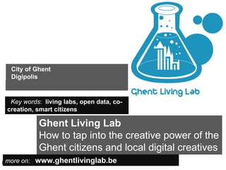 City of Ghent
    Digipolis


   Key words: living labs, open data, co-
  creation, smart citizens

                Ghent Living Lab
                How to tap into the creative power of the
                Ghent citizens and local digital creatives
  more on: www.ghentlivinglab.be
Insert also the logos/names of the main institutions involved in the project...
 