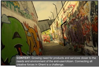 CONTEXT: Growing need for products and services closer to the
needs and environment of the end-user/citizen. Connecting all
creative forces in Ghent is a challenge.
 