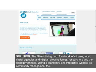 SOLUTION: The Ghent Living Lab. A network of citizens, local
digital agencies and (digital) creative forces, researchers and the
local government. Using a brand new and interactive website as
community management tool.
 