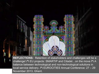 REFLECTIONS: Retention of stakeholders and challenges will be a
challenge! /* EU projects: SMARTiP and Citadel…on the move /* A
balance between technological and non-technological solutions in
local service delivery. /* EUROCITIES Annual Conference: 27 – 29
November 2013, Ghent.
 