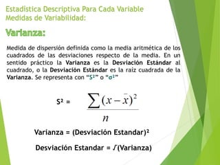Estadística Descriptiva Para Cada Variable
Medidas de Variabilidad:
Medida de dispersión definida como la media aritmética de los
cuadrados de las desviaciones respecto de la media. En un
sentido práctico la Varianza es la Desviación Estándar al
cuadrado, o la Desviación Estándar es la raíz cuadrada de la
Varianza. Se representa con “S²” o “σ²”
S² =
Varianza = (Desviación Estandar)²
Desviación Estandar = √(Varianza)
 