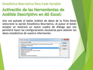 Estadística Descriptiva Para Cada Variable
Una vez pulsado el botón Análisis de datos de la ficha Datos
seleccione la opción Estadística Descriptiva. Al pulsar el botón
Aceptar se mostrará un nuevo cuadro de diálogo que nos
permitirá hacer las configuraciones necesarias para obtener los
datos estadísticos de nuestra información.
 
