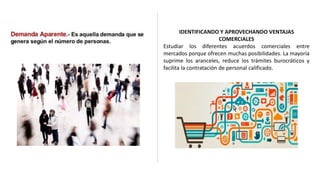 IDENTIFICANDO Y APROVECHANDO VENTAJAS
COMERCIALES
Estudiar los diferentes acuerdos comerciales entre
mercados porque ofrecen muchas posibilidades. La mayoría
suprime los aranceles, reduce los trámites burocráticos y
facilita la contratación de personal calificado.
 