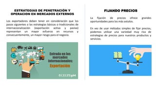 ESTRATEGIAS DE PENETRACIÓN Y
OPERACION EN MERCADOS EXTERNOS
Los exportadores deben tener en consideración que los
pasos siguientes a las estrategias básicas o tradicionales de
internacionalización (exportación activa y pasiva)
representan un mayor esfuerzo en recursos y
consecuentemente, un mayor riesgo para el negocio.
FIJANDO PRECIOS
La fijación de precios ofrece grandes
oportunidades para los más astutos.
En vez de usar métodos simples de fijar precios,
podemos utilizar una variedad muy rica de
estrategias de precios para nuestros productos y
servicios.
 