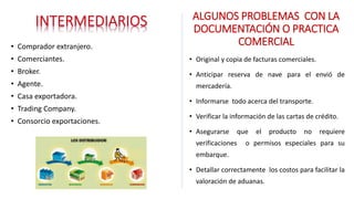 • Comprador extranjero.
• Comerciantes.
• Broker.
• Agente.
• Casa exportadora.
• Trading Company.
• Consorcio exportaciones.
ALGUNOS PROBLEMAS CON LA
DOCUMENTACIÓN O PRACTICA
COMERCIAL
• Original y copia de facturas comerciales.
• Anticipar reserva de nave para el envió de
mercadería.
• Informarse todo acerca del transporte.
• Verificar la información de las cartas de crédito.
• Asegurarse que el producto no requiere
verificaciones o permisos especiales para su
embarque.
• Detallar correctamente los costos para facilitar la
valoración de aduanas.
 