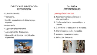 LOGISTICA DE IMPORTACIÓN-
EXPORTACIÓN
 Almacenamiento.
 Transporte.
 Envió y recepciones de documentos
expreso.
 Facturación.
 Agenciamiento marítimo.
 Agenciamiento de aduanas.
 Obtención de licencia y certificados
especiales.
CALIDAD Y
CERTIFICACIONES
¿POR QUÉ CERTIFICAR?
1.Reconocimientos nacionales o
internacionales.
2.Conformidad hacia consumidores y
clientes.
3.El producto se adecue en el mercado.
4.Diferenciación en los mercados.
5. Acceso a nuevos mercados.
6.Reducción de costos.
 