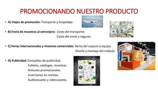 PROMOCIONANDO NUESTRO PRODUCTO
• A) Viajes de promoción: Transporte y hospedaje.
• B) Envío de muestras al extranjero: Costo del transporte.
Costo del envío y seguros.
• C) Ferias internacionales y misiones comerciales: Renta del espacio y equipo.
Diseño y montaje del módulo.
• D) Publicidad: Campañas de publicidad.
Folletos, catálogos, muestras.
Artículos promocionales.
Inserciones en revistas.
Audiovisuales y videocasetes.
 