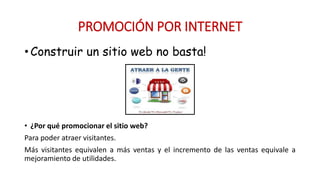 • Construir un sitio web no basta!
• ¿Por qué promocionar el sitio web?
Para poder atraer visitantes.
Más visitantes equivalen a más ventas y el incremento de las ventas equivale a
mejoramiento de utilidades.
PROMOCIÓN POR INTERNET
 