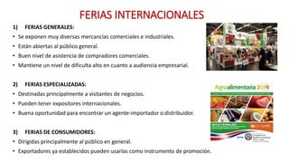 FERIAS INTERNACIONALES
1) FERIAS GENERALES:
• Se exponen muy diversas mercancías comerciales e industriales.
• Están abiertas al público general.
• Buen nivel de asistencia de compradores comerciales.
• Mantiene un nivel de dificulta alto en cuanto a audiencia empresarial.
2) FERIAS ESPECIALIZADAS:
• Destinadas principalmente a visitantes de negocios.
• Pueden tener expositores internacionales.
• Buena oportunidad para encontrar un agente-importador o distribuidor.
3) FERIAS DE CONSUMIDORES:
• Dirigidas principalmente al público en general.
• Exportadores ya establecidos pueden usarlas como instrumento de promoción.
 