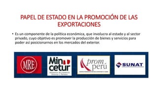 PAPEL DE ESTADO EN LA PROMOCIÓN DE LAS
EXPORTACIONES
• Es un componente de la política económica, que involucra al estado y al sector
privado, cuyo objetivo es promover la producción de bienes y servicios para
poder así posicionarnos en los mercados del exterior.
 