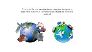 En economía, una exportación es cualquier bien para la
economía es decir, el servicio enviado fuera del territorio
nacional.
 
