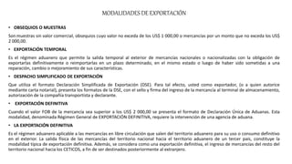 MODALIDADES DE EXPORTACIÓN
• OBSEQUIOS O MUESTRAS
Son muestras sin valor comercial, obsequios cuyo valor no exceda de los US$ 1 000,00 o mercancías por un monto que no exceda los US$
2 000,00.
• EXPORTACIÓN TEMPORAL
Es el régimen aduanero que permite la salida temporal al exterior de mercancías nacionales o nacionalizadas con la obligación de
exportarlas definitivamente o reimportarlas en un plazo determinado, en el mismo estado o luego de haber sido sometidas a una
reparación, cambio o mejoramiento de sus características.
• DESPACHO SIMPLIFICADO DE EXPORTACIÓN
Que utiliza el formato Declaración Simplificada de Exportación (DSE). Para tal efecto, usted como exportador, (o a quien autorice
mediante carta notarial), presenta los formatos de la DSE, con el sello y firma del ingreso de la mercancía al terminal de almacenamiento,
autorización de la compañía transportista y declarante.
• EXPORTACIÓN DEFINITIVA
Cuando el valor FOB de la mercancía sea superior a los US$ 2 000,00 se presenta el formato de Declaración Única de Aduanas. Esta
modalidad, denominada Régimen General de EXPORTACIÓN DEFINITIVA, requiere la intervención de una agencia de aduana.
• LA EXPORTACIÓN DEFINITIVA
Es el régimen aduanero aplicable a las mercancías en libre circulación que salen del territorio aduanero para su uso o consumo definitivo
en el exterior. La salida física de las mercancías del territorio nacional hacia el territorio aduanero de un tercer país, constituye la
modalidad típica de exportación definitiva. Además, se considera como una exportación definitiva, el ingreso de mercancías del resto del
territorio nacional hacia los CETICOS, a fin de ser destinados posteriormente al extranjero.
 
