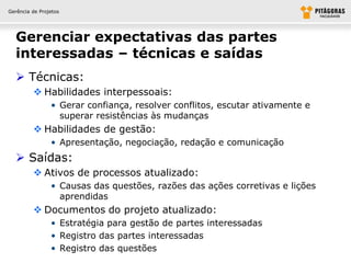 Gerência de Projetos




  Gerenciar expectativas das partes
  interessadas – técnicas e saídas
   Técnicas:
          Habilidades interpessoais:
                • Gerar confiança, resolver conflitos, escutar ativamente e
                  superar resistências às mudanças
          Habilidades de gestão:
                • Apresentação, negociação, redação e comunicação
   Saídas:
          Ativos de processos atualizado:
                • Causas das questões, razões das ações corretivas e lições
                  aprendidas
          Documentos do projeto atualizado:
                • Estratégia para gestão de partes interessadas
                • Registro das partes interessadas
                • Registro das questões
 